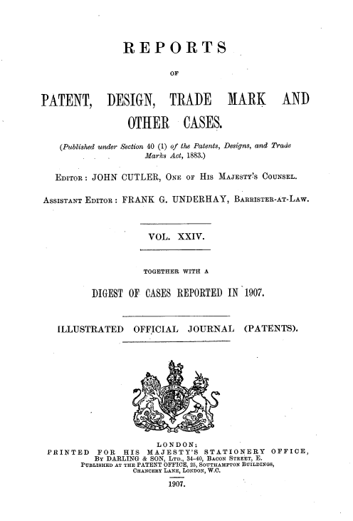 handle is hein.selden/rptpdtmo0024 and id is 1 raw text is: 



                REPORTS

                         OF


PATENT, DESIGN, TRADE MARK AND

                 OTHER CASES.

    (Published under Section 40 (1) of the Patents, Designs, and Trade
                    Marks Act, 1883.)

   EDITOR: JOHN CUTLER, ONE OF HIs MAJESTYS COUNSEL.

ASSISTANT EDITOR: FRANK G. UNDERHAY, BARRISTER-AT-LAW.


VOL. XXIV.


          TOGETHER WITH A

DIGEST OF CASES REPORTED IN 1907.


ILLUSTRATED


OFFICIAL


JOURNAL


(PATENTS),


                     LONDON.
PRINTED   FOR  HIS MAJESTY'S STATIONERY    OFFICE,
         By DARLING & SON, LTD., 34-40, BACON STREET, E.
      PUBLISHED AT THE PATENT OFFICE, 25, SOUTHAMPTON BUILDINGS,
                CHANCERY LANE, LONDON, W.C.
                       1907.


