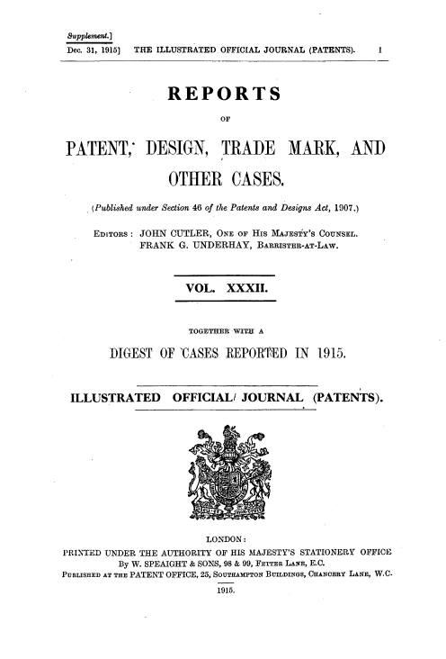 handle is hein.selden/rptpdtmo0032 and id is 1 raw text is: 

supplemewnt.]
Dec. 31, 1915] THE ILLUSTRATED OFFICIAL JOURNAL (PATENTS).



                 REPORTS

                         OF


PATENT, DESIGN, TRADE MARK, AND


                 OTHER CASES.

    (Published under Section 46 of the Patents and Designs Act, 1907.)

    EDITORS: JOHN CUTLER, ONE OF His MAJESTY'S COUNSEL.
            FRANK G. UNDERHAY, BARRISTER-AT-LAw.


VOL. XXXII.


             TOGETHER WITH A

DIGEST OF 'CASES REPORTED IN 1915.


ILLUSTRATED


OFFICIALi JOURNAL


(PATENTS).


                        LONDON:
PRINTED UNDER THE AUTHORITY OF HIS MAJESTY'S STATIONERY OFFICE
         By W. SPEAIGHT & SONS, 98 & 99, FETTER LANE, E.C.
PUBLISHED AT THE PATENT OFFICE, 25, SOUTHAMPTON BUILDINGS, CHANCERY LANE, W.C.
                          1915.


