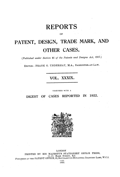 handle is hein.selden/rptpdtmo0039 and id is 1 raw text is: 








                  REPORTS
                          OF


PATENT, DESIGN, TRADE MARK, AND


OTHER


CASES.


(Published under Section 46 of the Patents and Designs Act, t907.)


EDITOR: FRANK G. UNDERHAY, M.A., BARRISTER-AT-LAW.


VOL. XXXIX.


TOGETHER WITH A


DIGEST OF CASES REPORTED


IN 1922.


                       LONDON
     PRINTED BY HIS MAJESTY'S STATIONERY OFFICE PRESS,
                   11-17, HARE STREET, E.2.
PUBLISHED AT THE PATENT OFFICE, 25, SOUTHAMPTON BUiLDINGS, CHANCERY LANE, W.C.2.
                         1922.


