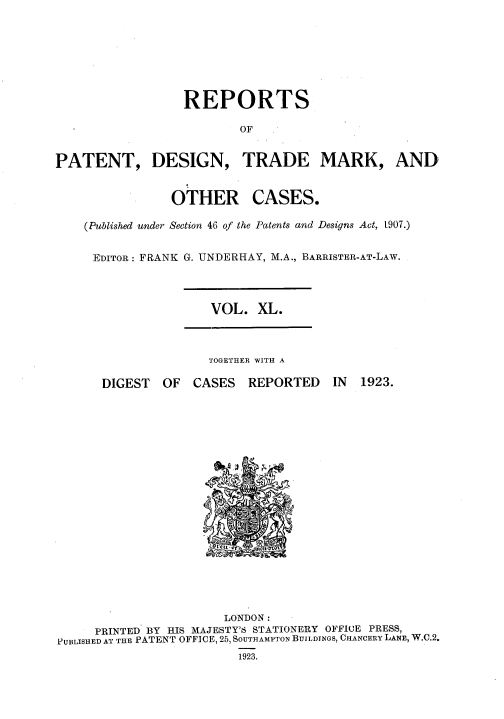 handle is hein.selden/rptpdtmo0040 and id is 1 raw text is: 






                  REPORTS

                         OF


PATENT, DESIGN, TRADE MARK, AND


OTHER


CASES.


(Published under Section 46 of the Patents and Designs Act, t907.)

EDITOR: FRANK G. UNDERHAY, M.A., BARRISTER-AT-LAW.


VOL. XL.


TOGETHER WITH A


DIGEST OF CASES


REPORTED


IN 1923.


                       LONDON:
     PRINTED BY HIS MAJESTY'S STATIONERY OFFICE PRESS,
PUBLISHED AT THE PATENT OFFICE, 25, SOUTHAMPTON BUILDINGS, CHANCERY LANE, W.C.2.
                         1923.


