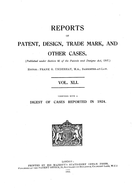 handle is hein.selden/rptpdtmo0041 and id is 1 raw text is: 







                  REPORTS

                         OF


PATENT, DESIGN, TRADE MARK, AND


OTHER


CASES.


(Published under Section 46 of the Patents and Designs Act, [907.)

EDITOR: FRANK G. UNDERHAY, M.A., BARRISTER-AT-LAW.


VOL. XLI.


TOGETHER WITH A


DIGEST OF


CASES REPORTED


IN 1924.


                       LONDON:
     PRINTED BY HIS MAJESTY', STATIONERY OFFIuE PRESS,
PUBIISHEI) AT THE PATENT OFFICE, 25, SOUTHAMPTON BUILDJNGS, CHANCERY LANE, W.C.2
                         1925.



