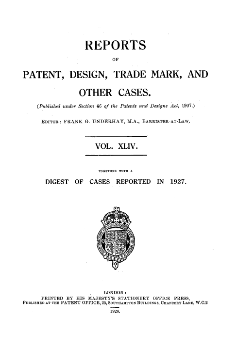 handle is hein.selden/rptpdtmo0044 and id is 1 raw text is: 







                  REPORTS

                          OF


PATENT, DESIGN, TRADE MARK, AND


OTHER


CASES.


(Published under Section 46 of the Patents and Designs Act, 1907.)


EDITOR: FRANK G. UNDERHAY, M.A., BARRISTER-AT-LAW.


VOL. XLIV.


TOGETHER WITH A


DIGEST OF CASES REPORTED


IN 1927.


                       LONDON:
     PRINTED BY HIS MAJESTY'S STATIONERY OFFIuE PRESS,
PUBLISHED AT THE PATENT OFFICE, 25, SOUTHAMPTON BUILDINGS, CHANCERY LANE, W.C.2
                         1928.


