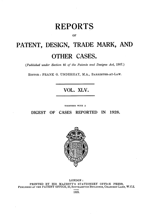 handle is hein.selden/rptpdtmo0045 and id is 1 raw text is: 





                  REPORTS

                         OF


PATENT, DESIGN, TRADE MARK, AND


OTHER


CASES.


(Published under Section 46 of the Patents and Designs Act, 1907.)

EDITOR: FRANK G. UNDERHAY, M.A., BARRISTER-AT-LAW.


VOL. XLV.


TOGETHER WITH A


DIGEST OF CASES


REPORTED


IN 1928.


                       LONDON:
     PRINTED BY HIS MAJESTY'S STATIONERY OFFICE PRESS,
PUBLISHED AT THE PATENT OFFICE, 25, SOUTHAMPTON BUILDINGS, CHANCERY LANE, W.C.2.
                         1929.


