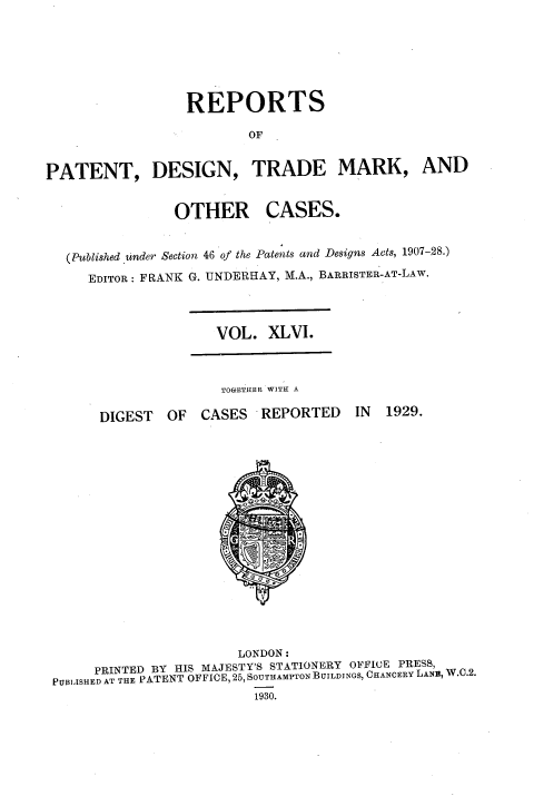 handle is hein.selden/rptpdtmo0046 and id is 1 raw text is: 






                  REPORTS

                         OF


PATENT, DESIGN, TRADE MARK, AND


OTHER


CASES.


(Published under Section 46 of the Patents and Designs Acts, 1907-28.)
   EDITOR: FRANK G. UNDERHAY, M.A., BARRISTER-AT-LAW.


VOL. XLVI.


TOGETHER WITH A


DIGEST OF CASES REPORTED


IN 1929.


                       LONDON:
     PRINTED BY HIS MAJESTY'S STATIONERY OFFICE PRESS,
PUBIASHED AT THE PATENT OFFICE, 25, SOUTHAMPTON BUILDINGS, CHANCERY LANE, W.C.2.
                         1930.



