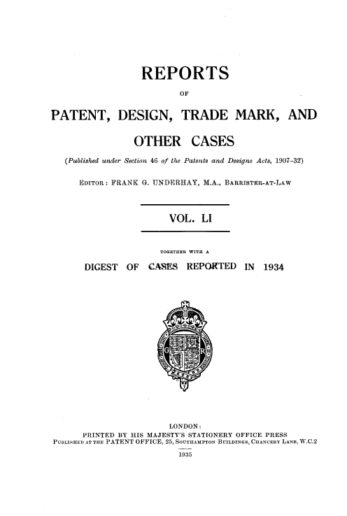handle is hein.selden/rptpdtmo0051 and id is 1 raw text is: 







                  REPORTS

                          OF


PATENT, DESIGN, TRADE MARK, AND


OTHER


CASES


(Published under Section 46 of the Patents and Designs Acts, 1907-32)

   EDITOR: FRANK G. UNDERHAY, M.A., BARRISTER-AT-LAw


VOL. LI


TOGETHER WITH A


DIGEST OF


CAMS REPORTED


                       LONDON:
      PRINTED BY HIS MAJESTY'S STATIONERY OFFICE PRESS
PUBLISHED AT THE PATENT OFFICE, 25, SOUTHAMPTON BUILDINGS, CHANCERY LANE, W.C.2
                         1935


IN 1934


