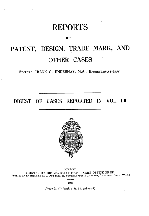 handle is hein.selden/rptpdtmo0052 and id is 1 raw text is: 



                  REPORTS
                       OF

PATENT, DESIGN, TRADE MARK, AND


OTHER


CASES


EDITOR: FRANK G. UNDERHAY, M.A., BARRISTER-AT-LAW


OF CASES REPORTED


IN VOL. LII


                      LONDON:
      PRINTED BY HIS MAJESTY'S STATIONERY OFFICE PRESS,
PUBLISHED AT THE PATENT OFFICE, 25, SOUTHAMPTON BUILDINGS, CHANCERY LANE, W.U.2


Price 2s. (inland); 2s. ld. (abroad)


DIGEST



