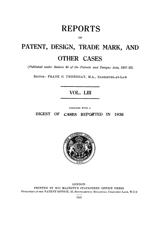 handle is hein.selden/rptpdtmo0053 and id is 1 raw text is: 





                  REPORTS

                          OF

PATENT, DESIGN, TRADE MARK, AND


OTHER


CASES


(Published under Section 46 of the Patents and Designs Acts, 1907-32)

   EDITOR: FRANK G. UNDERHAY, M.A., BARRISTER-AT-LAW


VOL. LIII


TOGETHER WITH A


DIGEST OF CAMS REPORTED


IN 1936


                       LONDON:
      PRINTED BY HIS MAJESTY'S STATIONERY OFFICE PRESS
PUBLISHED AT THE PATENT OFFICE, 25, SOUTHAMPTON BUILDINGS, CHANCERY LANE, W.C.2


