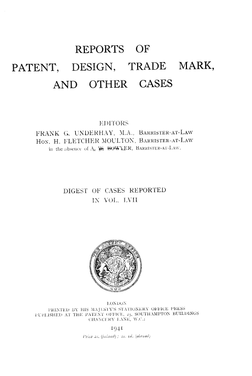 handle is hein.selden/rptpdtmo0057 and id is 1 raw text is: 






REPORTS OF


PATENT, DESIGN,

          AND OTHER


TRADE MARK,

   CASES


               El )ITORS
FRANK G. UNDERH\Y, M.A., BARRISTER-AT-LAW
Hox. H. FLETCHER MOULTON, BARRISTER-AT-LAW
   in the  bsencc of A. V-  R  BARRI.TER-AT-I.A\\,





       DIGEST OF CASES REPORTED
              IN VOL. IVII


                  , ON DuN
   IPRINTID B3Y IllS MAJI ,SIY'S SI ATIONEIRY OI*''IKl PRLSS
IPUI AIl'I AT Ti E PATENT    )NI   IC', 25, SOUT IAMPTON BUILI)INGS
             (H1-ANCIIRY 1\NI, \\.C.
                   1941
            Pyie 2S. ( I ),  2s. id. (ab)u ad)



