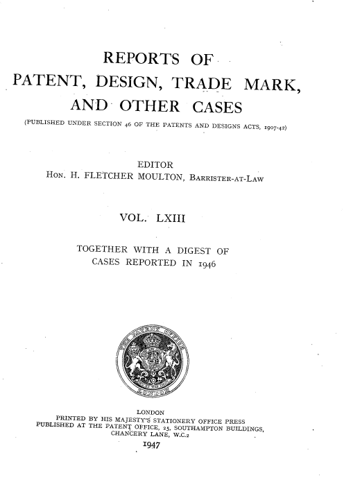 handle is hein.selden/rptpdtmo0063 and id is 1 raw text is: 




                REPORTS OF-

PATENT, DESIGN, TRADE MARK,


          AND OTHER CASES
  (PUBLISHED UNDER SECTION 46 OF THE PATENTS AND DESIGNS ACTS, 1907-42)




                      EDITOR
      HON. H. FLETCHER MOULTON, BARRISTER-AT-LAW




                   VOL. LXIII


           TOGETHER WITH A DIGEST OF
              CASES REPORTED IN 1946


                  LONDON
   PRINTED BY HIS MAJESTY'S STATIONERY OFFICE PRESS
PUBLISHED AT THE PATENT OFFICE, 25, SOUTHAMPTON BUILDINGS,
             CHANCERY LANE, W.C.2
                   '947


