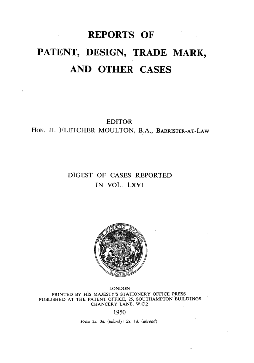 handle is hein.selden/rptpdtmo0066 and id is 1 raw text is: 



             REPORTS OF

PATENT, DESIGN, TRADE MARK,


AND OTHER


CASES


                   EDITOR
HON. H. FLETCHER MOULTON, B.A., BARRISTER-AT-LAW





         DIGEST OF CASES REPORTED
                IN VOL. LXVI


                  LONDON
   PRINTED BY HIS MAJESTY'S STATIONERY OFFICE PRESS
PUBLISHED AT THE PATENT OFFICE, 25, SOUTHAMPTON BUILDINGS
             CHANCERY LANE, W.C.2
                   1950
           Price 2s. Od. (inland); 2s. Id. (abroad)


