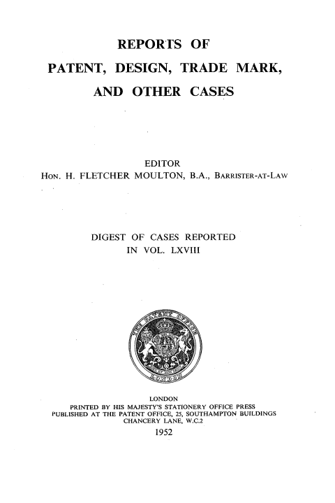 handle is hein.selden/rptpdtmo0068 and id is 1 raw text is: 



REPORTS OF


PATENT,


DESIGN,


TRADE MARK,


AND OTHER


CASES


                  EDITOR
HON. H. FLETCHER MOULTON, B.A., BARRISTER-AT-LAW





         DIGEST OF CASES REPORTED
               IN VOL. LXVIII


                 LONDON
   PRINTED BY HIS MAJESTY'S STATIONERY OFFICE PRESS
PUBLISHED AT THE PATENT OFFICE, 25, SOUTHAMPTON BUILDINGS
             CHANCERY LANE, W.C.2
                  1952


