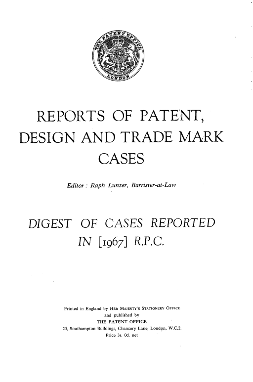 handle is hein.selden/rptpdtmo0085 and id is 1 raw text is: 







    REPORTS OF PATENT,
DESIGN AND TRADE MARK
                  CASES

           Editor . Raph Lunzer, Barrister-at-Law


DIGEST OF


CASES


REPORTED


    IN [1967] R.P.C.




Printed in England by HER MAJESTY'S STATIONERY OFFICE
          and published by
        THE PATENT OFFICE
25, Southampton Buildings, Chancery Lane, London, W.C.2.
          Price 3s. Od. net


