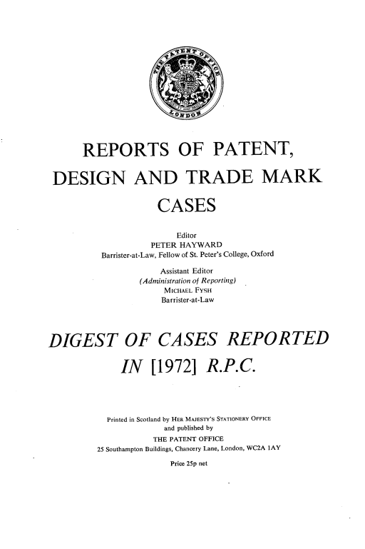 handle is hein.selden/rptpdtmo0090 and id is 1 raw text is: 

















       REPORTS OF PATENT,


 DESIGN AND TRADE MARK


                     CASES


                        Editor
                    PETER HAYWARD
          Barrister-at-Law, Fellow of St. Peter's College, Oxford

                     Assistant Editor
                 (Administration of Reporting)
                      MICHAEL FYSH
                      Barrister-at-Law


DIGEST OF CASES REPORTED




              IN [1972] R.P.C.





           Printed in Scotland by HER MAJESTY'S STATIONERY OFFICE
                      and published by
                    THE PATENT OFFICE
         25 Southampton Buildings, Chancery Lane, London, WC2A lAY


Price 25p net


