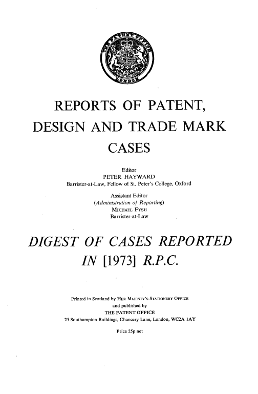 handle is hein.selden/rptpdtmo0091 and id is 1 raw text is: 

















       REPORTS OF PATENT,



 DESIGN AND TRADE MARK


                     CASES


                         Editor
                    PETER HAYWARD
          Barrister-at-Law, Fellow of St. Peter's College, Oxford

                      Assistant Editor
                 (Administration of Reporting)
                      MICHAEL FYSH
                      Barrister-at-Law




DIGEST OF CASES REPORTED


              IN [1973] R.P.C.





           Printed in Scotland by HER MAJESTY'S STATIONERY OFFICE
                      and published by
                    THE PATENT OFFICE
          25 Southampton Buildings, Chancery Lane, London, WC2A lAY


Price 25p net


