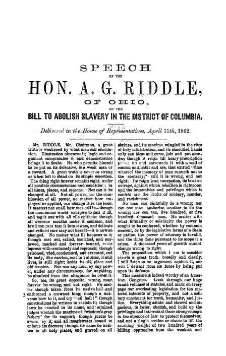 handle is hein.slavery/agrohabslvdc0001 and id is 1 raw text is: 

















HON.


SP EECGH



              OF THE


                                       ON T1EB

BILL TO ABOLISH SLAVERY IN THE DISTRICT OF COLUMBIA,


      Delivel ,(e in t1H Iouse of Re Ae ntives, Arillth, 1862.


     Mr. RIDDLE. Mr. Chairman, a great
  truth is weakened by what men call elucida-
  tion. Illustration obscureg it; logic and ar-
  gament compromise it; and demonstration
  brings it to doubt. He who permits himself
  to be put on its defensive, is a weak man or
  a coward. A great truth is nevwr so strong
  as when left to stand on its simple assertion.
  The Ihing right forever remains right, under
  all possible circumstanoes and couditlor; in
  all times, place3; and seasons. Nor can it be
  changed at all. Not all power, n.c- the com-
  bination of all power, no matter-how em.
  ployed or applied, can change it in the least.
  It matters not at all how men call it-_-thbugh
  the unanimous world co nspire to pall  it 111,
  and tag it out; with all vile epithets; though
  all obscene mouths make it common, and
  lewd tongues toss it into sewers, and delicate
  and refined ears may not heasr it-it is nowise
  changed. No matter what ill happens to it;
  though cast out, exiled, banished,, and out-
  lawed, marked and forever banned, made
  leprous with contumely and reproach; though
  prisoned, tried, condemned, and executed, and
  its body, like carrion, cast to vultures, it still
  lives, is still right;, holds its c!14 place and
  old scepter. Nor can any man, by any pow-
  er, under any circumstances, ir anything,
  be absolved from .the allegiance he owes it.
    So, too, ifs great topposite, wrong, must
  forever bewrong, and not right. Yel mat-,
  ter, though taken from its native h be, and
enthroned a crowned king; though a uni-
  verse bow to it, and cry all hail I ', though
  constitutions be written to sustainit; though
  laws be enacted in its name, and ermined
  judges wrench the maxims of, Ywisdom's gray
  fathers for its support; though Jurors be
  sworn by it, and all magistrates bosmd to
  enforce its decrees; .though its name be writ-
  ten in all holy plaice,, and graved on all


shrines, and its maxims mingled in the rites
1  ioly, ministration, and its sanctified hands
only can blesq and curse, join and put asun-
der; though it reign till hoary prescription
r_, u'Ir u o ernd surrounds it with a wall of
custom and, hAbit and use, that existed time
whereof the memory of man runneth not to
the contrary; still it is wrong, and not
rightj Its reign isan usurpation, its laws an
outrage, against which rebellion is righteous;
and the immunities and privileges which it
confets are the fruits of robbery, murder,
and ravishment.
   No man can rightfully do a wrong; nor
 can one man authorize another to do the
 wrong; nor can ten, five hundred, or five
 hundred thousand men. No matter with
 what formality or solemnity the power is
 sought to be conferred, whether by common
 coneent, or by the legislative forms of a State
 er nation, the power of attorney is, invalid,
 and the thing done pursuant to its scope is a
 crime. A thousand years of growth cannot
 change wrong to right.
   The proposition which I am to consider
 Esserts a great truth, broadly and clearly.
 I will listen to no argument against it, nor
 will I. detract from its force by being put
 upon its defence.
 This measure is indeed worthy of an &mer-
 ican Congress.   Lbok through our huge
 tumid volumes of statutes, and mark on every
 page our everlasting legislation for the ma-
 terial interests of property, and not a soli-
 tary enactment for truth, humanity, and jus-
 tice. Everything astute and shrewd and sa.
 gacious, to foster, cherish, and build up the
 ,privileges and interests of those strong enough
 in the absence of law to protect themselves;
 and not a single section or clause to lift the
 crushing weight of two hundred years of
,killing oppression from the weakest and



