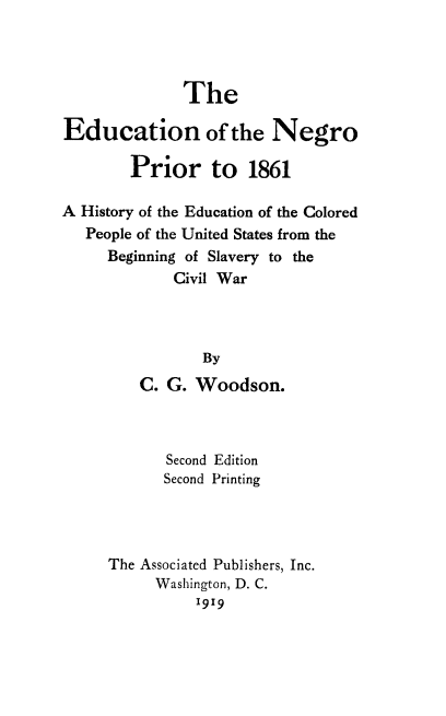 handle is hein.slavery/edungr0001 and id is 1 raw text is: 




              The

Education of the Negro

        Prior to 1861

A History of the Education of the Colored
   People of the United States from the
     Beginning of Slavery to the
             Civil War



                 By
         C. G. Woodson.



            Second Edition
            Second Printing




     The Associated Publishers, Inc.
           Washington, D. C.
                1919


