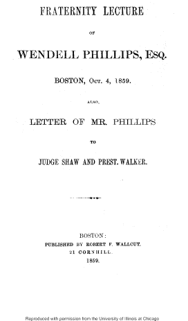 handle is hein.slavery/fratlcw0001 and id is 1 raw text is: 
      FRATERNITY LECTURE


                   OF



WENDELL PHILLIPS, ESQ.



          BOSTON, OCT. 4, 1859.


                  ALSO,


   LETTER OF MR. PHILLIPS


                   TO


JUDGE SHAW AND PREST. WALKER.











           BOSTON:
  PUBLISHED BY ROBERT F. WALLCUT.
        21 CORNHILL-
            1859.


Reproduced with permission from the University of Illinois at Chicago


