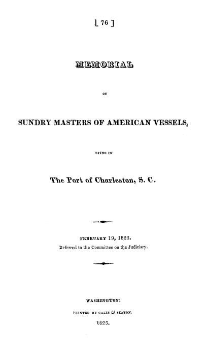 handle is hein.slavery/mesunavl0001 and id is 1 raw text is: 


[76  ]


SUNDRY MASTERS OF AMERICAN VESSELS




                       LYING IN




         The PoWrt  of Charleston, S. V.


      FEBRUARY 19, 1823.
Deferred to the Committee on the Judiciary.









        WASHINGTON:

    PRINTED BY GALES & SEATON,

           1823,


