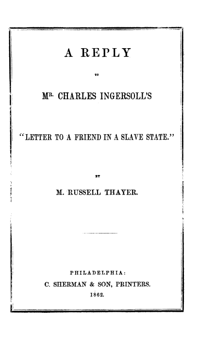 handle is hein.slavery/recifslvs0001 and id is 1 raw text is: A REPLY
To
MW CHARLES INGERSOLL'S
LETTER TO A FRIEND IN A SLAVE STATE.

M. RUSSELL THAYER.
PHILADELPHIA:
C. SHERMAN & SON, PRINTERS.
1862.

i,


