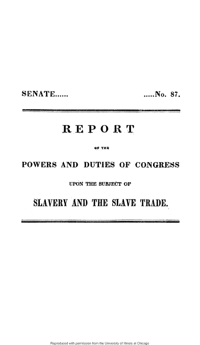 handle is hein.slavery/rpwdcg0001 and id is 1 raw text is: 









SENATE ......


..... No. 87.


            W E P 0 R T



POWERS AND DUTIES OF CONGRESS

              UPON THE SUBJECT OF

    SLAVERY AND THE SLAVE TRADE.


Reproduced with permission from the University of Illinois at Chicago


