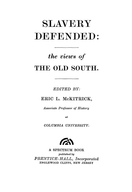 handle is hein.slavery/slvdefn0001 and id is 1 raw text is: 



   SLAVERY

DEFENDED:


     the views of

THE OLD SOUTH.



       EDITED BY:

  ERIC L. McKITRICK,
  Associate Professor of History
           at
   COLUMBIA UNIVERSITY.



     A SPECTRUM BOOK
         published by
PRENTICE-HALL, Incorporated
  ENGLEWOOD CLIFFS, NEW JERSEY


