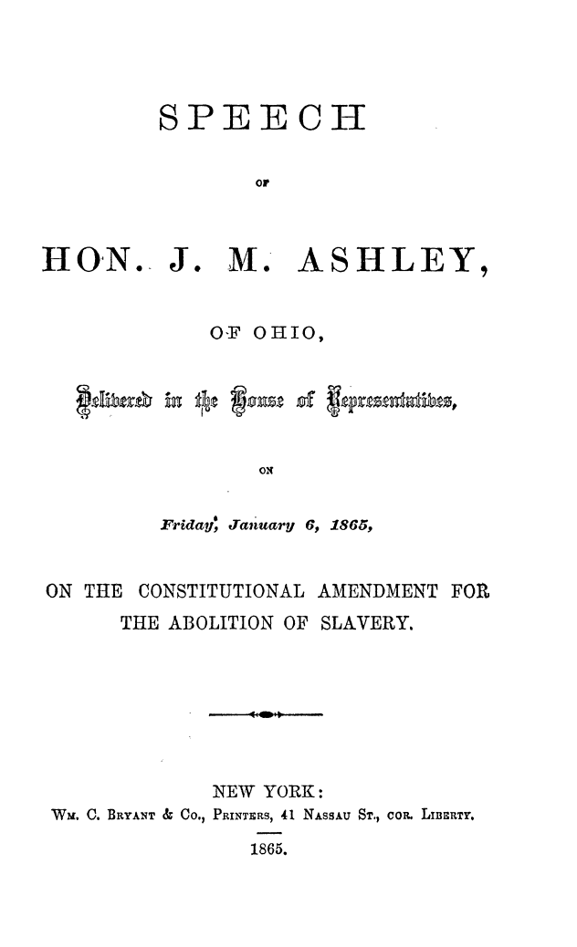 handle is hein.slavery/sphonjm0001 and id is 1 raw text is: SPEECH
or
H&ON.. J. M. A SH LEY,

oF OHIO,
ON
Friday, January 6, 1865,

ON THE    CONSTITUTIONAL AMENDMENT FOR
THE ABOLITION OF SLAVERY.
NEW YORK:
WM, C. BRYANT & Co., PRINTERS, 41 NASSAU ST., coR. LIrBSRTY,
1865.


