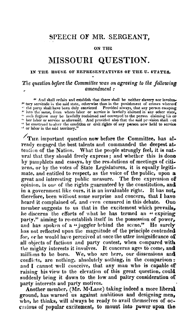 handle is hein.slavery/spmsmoq0001 and id is 1 raw text is: 




             SPEECH OF MR. SERGEANT,

                               ON THIE

            MISSOURI QUESTION.
     IN THE HOUSE OF REPRESENTATIVES OF THE U. STATES,

 The question before the Committee was on agreeing to the follo-wing
                           amendment :

       And sbhall ordain and establish that there shall be neither slavery nor involunn,
 tary servitude iii the said state, otherwise than in the punishment of crimes whereor
   the party shall have been duly convicted  Provided always, that any person escaping
 ' into the same, fi'om whom labor or service is lawful!v claimed in any other state,
   sucha fugitive may be lawfully ieclaimed and conveyed to the person claiming Lis or?
   her labor or service as aforesaid. And provided also that the said pr ,vision shall rot
  be construed to alter the condition or civil rights of any person now held to service
   or labor in the said territory.

   S'Tti important question now before the Committee, has al.
 ready evqgaged the best talents and commanded the deepest at.
 teu lfion of the Nation. What the people strongly feel, it is nat.
 urai that they should freely express; and whether this is done
 by paw phlets and essays, by the resolutions of meetings of citi-
 zens, or by the votes of State Legislatures, it is equally legiti.
 mate, and entitled to respect, as the voice of the public, upon a
 great and interesting public measure. The free expression of
 opinion, is one of tihe rights guaranteed by the constitution, anti
 in a government like ours, it is an invaluable right. It has not.
 therefore, been without some surprise and concern, that I have
 heard it complained of, and even censured in this debate. Ono
 member suggests to us that in the excitement which prevails,
 he discerns the efforts of what he has termed an ,, expiring
 party. aiming to re-establish itself in the possession of power,
 ad has spoken o[ a ,juggler behind the scene.' He surely
 has not reflected upon the magnitude of the principle contendedI
 for, or he would have perceived at once the utter insignificance of
 all objects of factious and party contest, when compared with
 the mighty interests it involves. It concerns ages to come, and
 millions to be born.   We, who are here, our dissensions and
 conflicts, are nothing, absolutely nothing, in the comparison:
 and I cannot well conceive, that any man who is capable of
 raising his view to the elevation of this great question, could
 suddenly bring it down to the low and paltry consideration oi
 party interests and party motives.
   Another member, (Mr. MLane) taking indeed a more liberal
ground, has warned us against ambitious and designing men$
who, he thinks, will always be ready to avail themselves of oc.
c ? sions of popular excitementp to mouut into power upon the


