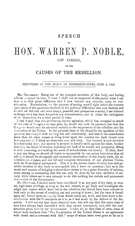 handle is hein.slavery/spwpnohreb0001 and id is 1 raw text is: 








                               SPEECH
                                      OF


IION. WARREN P. NOBLE,

                               OF OHIO,
                                    ON THE

                CAUSES OF THE REBELLION.


      DELIVERED IN THE HOUSE OF REPRESENTATIVES, JUNE 6, 1862.


   MR. CHAIRMAN: Being one of the youngest members of this body, and having
sr- lom occupied its time, I trust I shall not be suspected of affectation when I say
that it is with great diffidence that I now intrude any remarks upon its con-
sider ation. Nevertheless, 1,r the purpose of setting myself right before the country
upon some of the questions involved in the political difficulties that now distract and
disturb our beloved and once happy, peaceful, and prosperous country, I am induced
to forego whrt has been heretofore my determination, and to claim the indulgence
of th, Comrnittee for a brief period of time.
  I had hoped that this everlasting slavery agitation, which has occupied so much
of the time of Cngre's in days gone by, would not now be renewed, but that this
C ogre(Yss would turn its attention entirely to the suppression of the rebellion and the
retoration of the Union. In the pal Miest days of the Republic the agitation of tWis
question was frauht with nothing but evil continually; and that it has contributed
more than all other causes to bring down upon the country the dark clouds now
boveiing ovtr it, I think no observant man will deny. Our country is now involved
in a fratricidal war ; one section is arrayed in hostile strite against the other, brother
shedtling- the blood of brother, depleting our land of its wealth and prosperity, filling
it with mourning, arid sowing the seeds of wretchedness and misery. If, then, there
is any one thing we should all desire to accomplish by our action here more than all
otherrs, it should be the speedy and successful termination of this deadly strife, the es-
tablishment of peace, and the full and complete restoration of our glorious Union,
with its Constitution unimpaired. That it is the sincere desire of every true and pa-
triotic member of this body to accomplish this, I have no question ; but as to the
mode and manner of bringing it about there seems to be a great diversity of opinion,
some among us contending that this can only be done by the total abolition of sla-
very, while others see in any attempt- to do this nothing but certain and permanent
destrction of the Government.
  Mr. Chairman, I should never have considered it as any part of my duty, or even
my legitimate privilege, so long as the war existed, to go back and investigate the
origin and causes which have led to the rebellion, but should have been content to
look only to the means of crushing out and putting it down ; but the issue is forced
upon us ; forced upon us, too, by those whose every act, word, and deed show a dis-
satisf tion with the Constitution as it is, as it was made by the fathers of the Re-
public. I will not say that these identical men, but will say that this same class of
men have always been dissatisfid with that sacred instrument, and with the con-
struction given to it by our Government. I refer, sir, to that class of men, some of
whom have declared that The Constitution of the United States is an agreement
with death and a covenant with hell ; som-e of whom have even gone so far as to


