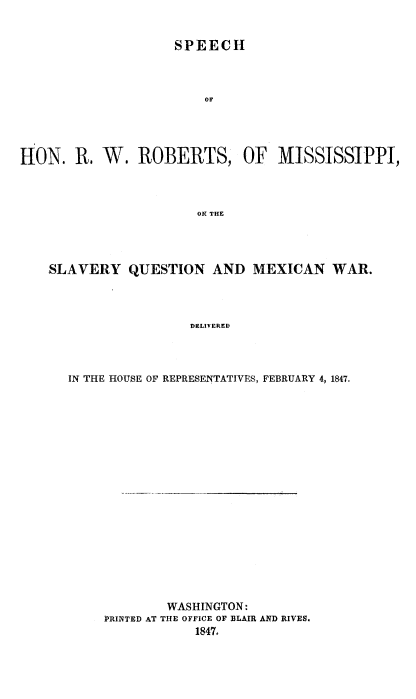 handle is hein.slavery/srwrmsvqmx0001 and id is 1 raw text is: 


                    SPEECH



                        OF




HON. R. W. ROBERTS, OF MISSISSIPPI,



                       ON THE


SLAVERY QUESTION AND MEXICAN WAR.




                  DELIVERED




  IN THE HOUSE OF REPRESENTATIVES, FEBRUARY 4,1847.


        WASHINGTON:
PRINTED AT THE OFFICE OF BLAIR AND RIVES.
            1847.


