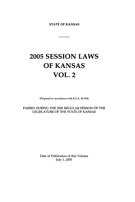 handle is hein.ssl/ssks0012 and id is 1 raw text is: STATE OF KANSAS

2005 SESSION LAWS
OF KANSAS
VOL. 2
[Prepared in accordance with K.S.A. 45-310]
PASSED DURING THE 2005 REGULAR SESSION OF THE
LEGISLATURE OF THE STATE OF KANSAS
Date of Publication of this Volume
July 1, 2005


