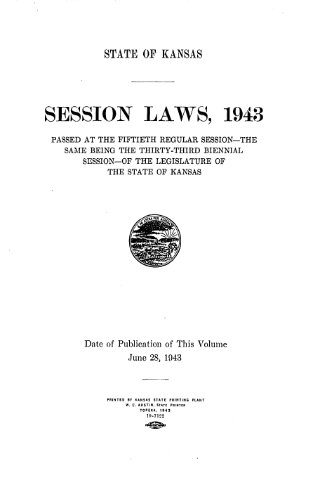handle is hein.ssl/ssks0074 and id is 1 raw text is: STATE OF KANSAS
SESSION LAWS, 1943
PASSED AT THE FIFTIETH REGULAR SESSION-THE
SAME BEING THE THIRTY-THIRD BIENNIAL
SESSION-OF THE LEGISLATURE OF
THE STATE OF KANSAS

Date of Publication of This Volume
June 28, 1943
PRINTED BY KANSAS STATE PRINTING PLANT
W. C. AUSTIN, STATE PRINTER
TOPEKA, 1943
19-7122


