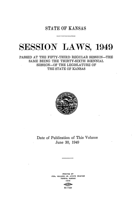 handle is hein.ssl/ssks0077 and id is 1 raw text is: STATE OF KANSAS
SESSION LAWS, 1949
PASSED AT THE FIFTY-THIRD REGULAR SESSION-THE
SAME BEING THE THIRTY-SIXTH BIENNIAL
SESSION-OF THE LEGISLATURE OF
THE STATE OF KANSAS

Date of Publication of This Volume
June 30, 1949
PRINTED BY
FER, VOILAND. JR.. STATE PRINTER
TOPEKA. KANSAS
1949
22-7420)


