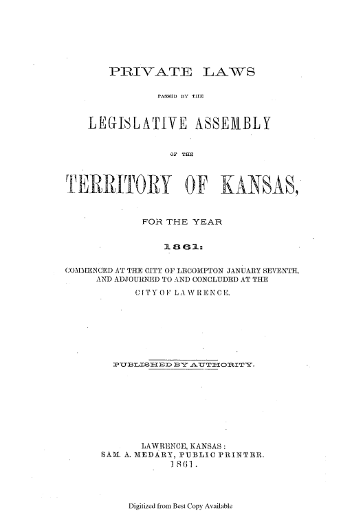 handle is hein.ssl/ssks0090 and id is 1 raw text is: PRIVATE

LAWS

PA&4EL1 BYx THE
LEGISLATIVE ASSEMBLY
Or THE
TIERRIIITORY OF KANSAS,
FOR THE YEAR
COMMENCED AT THE CITY OF LECOMPTON JANUARY SEVENTH,
AND ADJOURNED TO AND CONCLUDED AT THE
CIT Y O F LA WREN CE.
PTLISHEED BY .A.TTHORITY.
LAWRENCE, KANSAS:
SAM. A. MEDARY, PUBLIC PRINTER.
1 8- (; 1 .

Digitized from Best Copy Available


