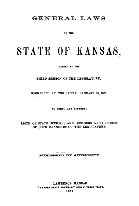 handle is hein.ssl/ssks0093 and id is 1 raw text is: GENERAL

LAWS

or THE

STATE OF KANSAS
PASSERD AT THE *
THIRD SESSION OF THE LEGISLATURE,
OOMMENCED AT THE CAPITAL JANUARY 18, 1863.
TO WHIGH ARE APPENDED
LISTS OF STATE OFFICERS AND MEMBERS AND OFFICERS
OF BOTH BRANCHES OF THE LEGISLATURE.
PUlalS'EEED BY AUTEORITY.
LAWRENCE, KANSAB:
KANSAS STATE JOURNAL STEAM P328 PRINT.
1868.


