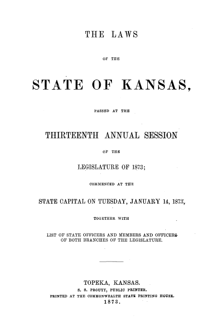handle is hein.ssl/ssks0104 and id is 1 raw text is: THE LAWS
OF THE
STATE OF KANSAS,
PASSED AT THE
THIRTEENTH ANNUAL SESSION
OF THE
LEGISLATURE OF 1873;
COMMENCED AT THE
STATE CAPITAL ON TUESDAY, JANUARY 14, 1873,
TOGETHER WITH
LIST OF STATE OFFICERS AND MEMBERS AND OFFICERS-
OF BOTH BRANCHES OF THE LEGISLATURE.
TOPEKA, KANSAS.
S. S. PROUTY, PUBLIC PRINTER.
PRINTED AT THE COMMONWEALTH STATE PRINTING HQUSE-
1873.


