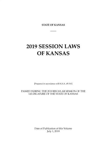 handle is hein.ssl/ssks0169 and id is 1 raw text is: 







STATE OF KANSAS


   2019 SESSION LAWS

          OF KANSAS










        [Prepared in accordance with K.S.A. 45-310]


PASSED DURING THE 2019 REGULAR SESSION OF THE
    LEGISLATURE OF THE STATE OF KANSAS












        Date of Publication of this Volume
               July 1, 2019


