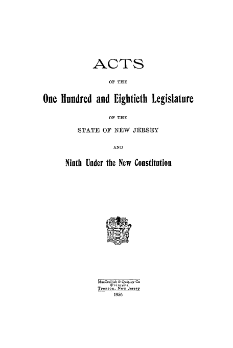 handle is hein.ssl/ssnj0056 and id is 1 raw text is: ACTS
OF THE
One Hundred and Eightieth Legislature
OF THE

STATE OF NEW JERSEY
AND
Ninth Under the New Constitution

MacCrellish & Quitley Co
'printers
Trenton. New Jersey
1956


