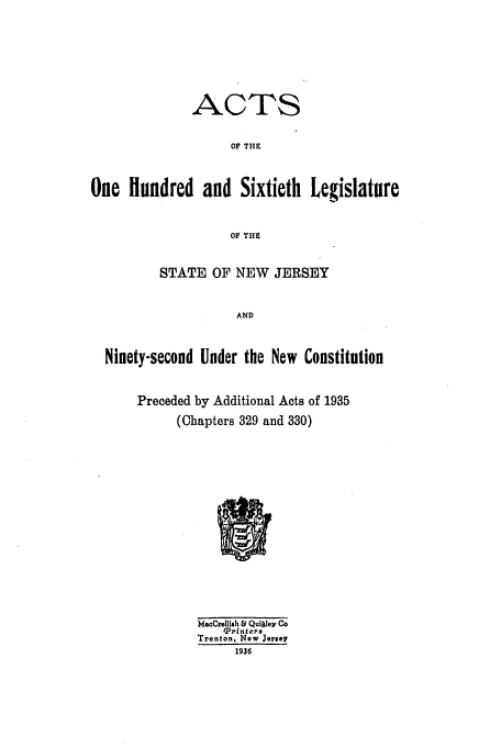 handle is hein.ssl/ssnj0130 and id is 1 raw text is: ACTS
oF THE
One Hundred and Sixtieth Legislature
OF THS
STATE OF NEW JERSEY
AND
Ninety-second Under the New Constitution
Preceded by Additional Acts of 1935
(Chapters 329 and 330)
MacCrellish &d Qulley Co
tP rinters
Trenton, New Jersey
1936


