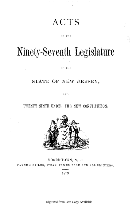 handle is hein.ssl/ssnj0189 and id is 1 raw text is: ACTS
OF TIE
Ninety-Seventh Legislature
(. 1111E
STATE OF NEW       JER SEY,
AND
TWENTY-NINTII UN)ER THIE NEW CONSTITUTION.

MORRISTOWN, N. J.:
VANCE & STIL ES, STEAM PIOWER BOOK AND JOIJ PhINTEIRS.

1873

Digitized from Best Copy Available


