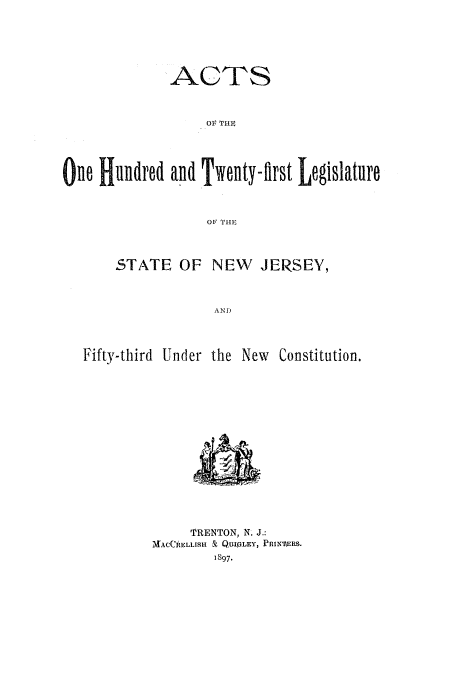 handle is hein.ssl/ssnj0214 and id is 1 raw text is: ACTS
OIr THE
One Hundred and Twenty-tirst Legislature
O THE
STATE OF NEW      JERSEY,
AND
Fifty-third Under the New Constitution.

TRENTON, N. J.:
MACCRELLISH & QUIV.LEY, PRummS.
1897.


