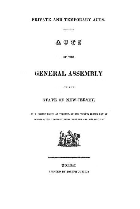 handle is hein.ssl/ssnj0325 and id is 1 raw text is: PRIVATE AND TEMPORARY ACTS.

OF THE,
GENERAL ASSEMBLY
OF TILE
STATE OF NEW-JERSEY,
AT A SESSION BEOUN AT TRENTON, ON THE TWENTY-SECOND IAY OF
OCTOBER, ONE THOUSAND EIGHT HUNDRED AND TN1ENTY-V'WO.

PRINTED IY JOSEPH XUTTICU


