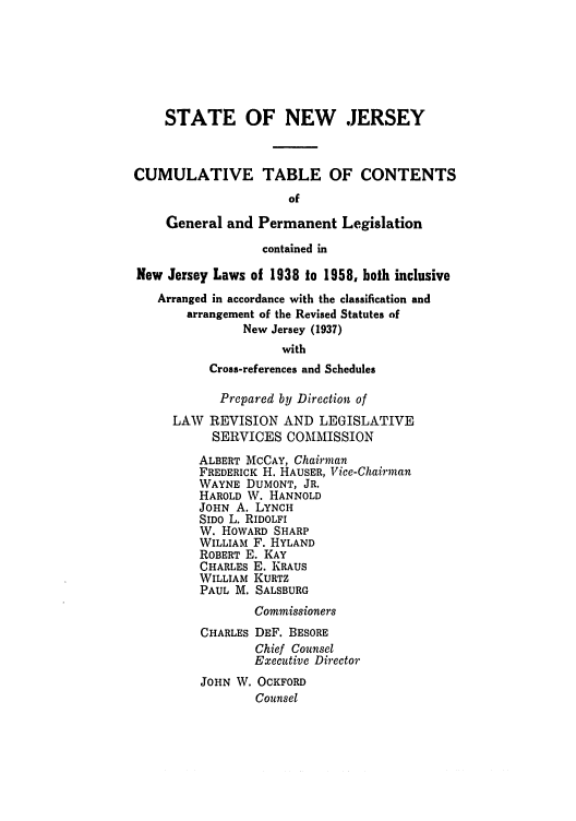 handle is hein.ssl/ssnj0350 and id is 1 raw text is: STATE OF NEW .JERSEY
CUMULATIVE TABLE OF CONTENTS
of
General and Permanent Legislation
contained in
New Jersey Laws of 1938 to 1958, both inclusive
Arranged in accordance with the classification and
arrangement of the Revised Statutes of
New Jersey (1937)
with
Cross-references and Schedules
Prepared by Direction of
LAW REVISION AND LEGISLATIVE
SERVICES COMMISSION
ALBERT MCCAY, Chairman
FREDERICK H. HAUSER, Vice-Chairman
WAYNE DUMONT, JR.
HAROLD W. HANNOLD
JOHN A. LYNCH
SIDO L. RIDOLFI
W. HOWARD SHARP
WILLIAM F. HYLAND
ROBERT E. KAY
CHARLES E. KRAUS
WILLIAM KURTZ
PAUL M. SALSBURG
Commissioners
CHARLES DEF. BESORE
Chief Counsel
Executive Director
JOHN W. OCKFORD
Counsel


