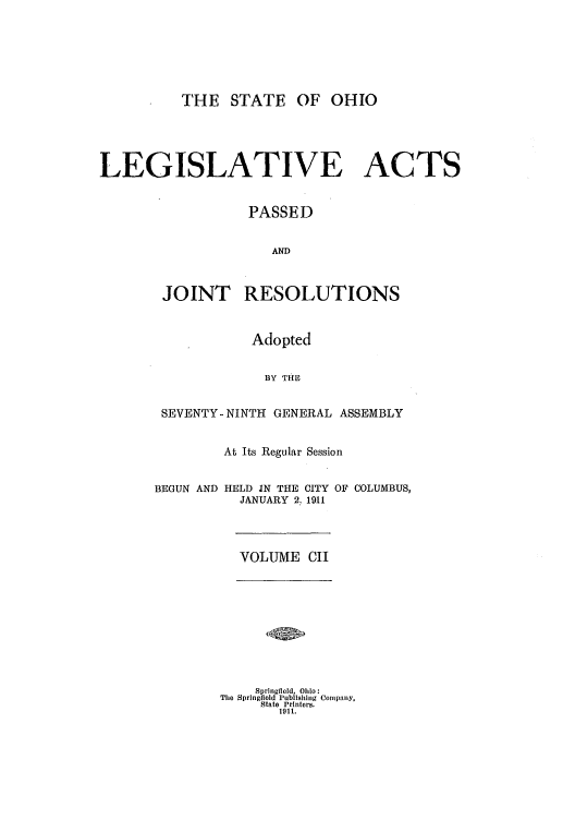 handle is hein.ssl/ssoh0248 and id is 1 raw text is: THE STATE OF OHIO
LEGISLATIVE ACTS
PASSED
AND
JOINT RESOLUTIONS
Adopted
BY THE
SEVENTY-NINTH GENERAL ASSEMBLY
At Its Regular Session
BEGUN AND HELD IN THE CITY OF COLUMBUS,
JANUARY 2. 1911
VOLUME CII
Springfileld, Ohio:
The Springfield Publishing Company,
State Printers.
1911.


