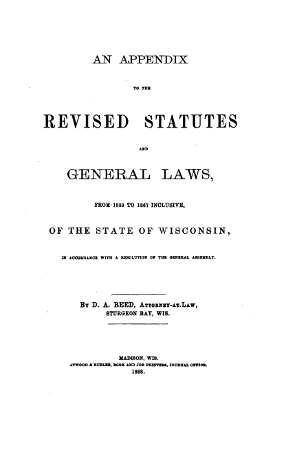 handle is hein.sstatutes/atrlas0001 and id is 1 raw text is: AN APPENDIX
TO THE
REVISED STATUTES
AND

GENERAL

LAWS,

FROM 1859 TO 1867 INCLUSIVE,
OF THE STATE OF WISCONSIN,
IN ACCORDANCE WITH A RESOLUTION OF THE GENERAL ASSEMBLY.
BY D. A. REED, ATTORNUY-AT.LAW,
STURGEON BAY, WIS.
MADISON, WIS.
ATWOOD  RUBLEE, BOOK AND JOB PRITERB. JOURNAL OPTION.
1868.


