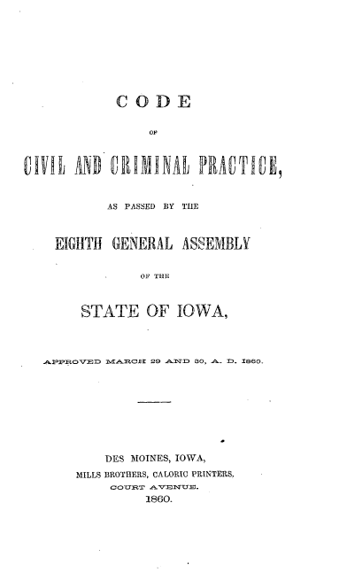 handle is hein.sstatutes/cdcvlpr0001 and id is 1 raw text is: CODE
OF
VM  IND UIUMINAl PRAMU~E9

AS PASSED BY TIlE
EIGHTH GENERAL ASSEMBLY
OF THE
STATE OF IOWA,

PPU. OV D   TAIRCX-3 29 ,P-'TD 30, A. D- 1860.
DES MOINES, IOWA,
MILLS BROTHERS, CALORIC PRINTERS,
1860.


