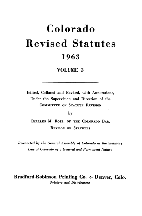 handle is hein.sstatutes/colorsiii0003 and id is 1 raw text is: 





         Colorado


Revised Statutes


                1963


             VOLUME 3


Edited, Collated and Revised, with Annotations,
  Under the Supervision and Direction of the
      COMMITTEE ON STATUTE REVISION

                  by

  CHARLES M. ROSE, OF THE COLORADO BAR,
          REVISOR OF STATUTES


  Re-enacted by the General Assembly of Colorado as the Statutory
      Law of Colorado of a General and Permanent Nature





Bradford-Robinson   Printing Co. -:- Denver, Colo.
                Printers and Distributors


