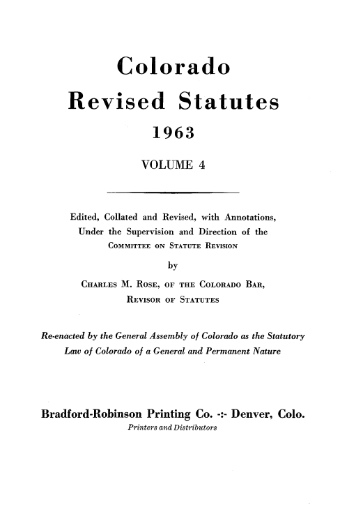handle is hein.sstatutes/colorsiii0004 and id is 1 raw text is: 





         Colorado


Revised Statutes


               1963


             VOLUME 4


Edited, Collated and Revised, with Annotations,
Under  the Supervision and Direction of the
       COMMITTEE ON STATUTE REVISION

                  by

  CHARLES M. ROSE, OF THE COLORADO BAR,
          REVISOR OF STATUTES


Re-enacted by the General Assembly of Colorado as the Statutory
    Law of Colorado of a General and Permanent Nature





Bradford-Robinson  Printing Co. -:- Denver, Colo.
                Printers and Distributors


