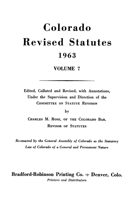 handle is hein.sstatutes/colorsiii0007 and id is 1 raw text is: 





         Colorado


Revised Statutes


                1963


              VOLUME 7


Edited, Collated and Revised, with Annotations,
  Under the Supervision and Direction of the
      COMMITTEE ON STATUTE REVISION

                  by

  CHARLES M. ROSE, OF THE COLORADO BAR,
          REVISOR OF STATUTES


  Re-enacted by the General Assembly of Colorado as the Statutory
      Law of Colorado of a General and Permanent Nature





Bradford-Robinson   Printing Co. -:- Denver, Colo.
                Printers and Distributors


