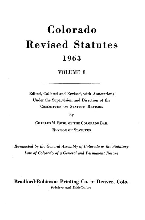 handle is hein.sstatutes/colorsiii0008 and id is 1 raw text is: 





         Colorado


Revised Statutes


               1963


             VOLUME 8


      Edited, Collated and Revised, with Annotations
        Under the Supervision and Direction of the
           COMMITTEE ON STATUTE REVISION

                       by

         CHARLES M. ROSE, OF THE COLORADO BAR,
                REVISOR OF STATUTES.


Re-enacted by the General Assembly of Colorado as the Statutory
    Law of Colorado of a General and Permanent Nature





Bradford-Robinson  Printing Co. -:- Denver, Colo.
               Printers and Distributors


