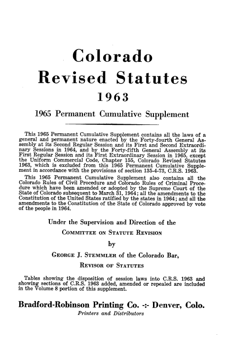 handle is hein.sstatutes/colorsiii0009 and id is 1 raw text is: 








                  Colorado


       Revised Statutes


                          1963

      1965  Permanent Cumulative Supplement


  This 1965 Permanent Cumulative Supplement contains all the laws of a
general and permanent nature enacted by the Forty-fourth General As-
sembly at its Second Regular Session and its First and Second Extraordi-
nary Sessions in 1964, and by the Forty-fifth General Assembly at its
First Regular Session and its First Extraordinary Session in 1965, except
the Uniform Commercial Code, Chapter 155, Colorado Revised Statutes
1963, which is excluded from this 1965 Permanent Cumulative Supple-
ment in accordance with the provisions of section 135-4-73, C.R.S. 1963.
  This 1965 Permanent Cumulative Supplement also contains all the
Colorado Rules of Civil Procedure and Colorado Rules of Criminal Proce-
dure which have been amended or adopted by the Supreme Court of the
State of Colorado subsequent to March 31, 1964; all the amendments to the
Constitution of the United States ratified by the states in 1964; and all the
amendments to the Constitution of the State of Colorado approved by vote
of the people in 1964.

          Under  the Supervision and Direction of the

              COMMITTEE ON STATUTE REVISION

                              by

           GEORGE  J. STEMMLER   of the Colorado Bar,

                    REVISOR  OF STATUTES

  Tables showing the disposition of session laws into C.R.S. 1963 and
showing sections of C.R.S. 1963 added, amended or repealed are included
in the Volume 8 portion of this supplement.


Bradford-Robinson Printing Co. -:- Denver, Colo.
                    Printers and Distributors


